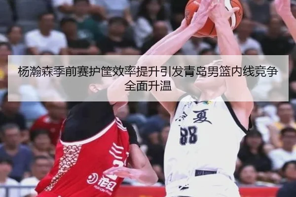 杨瀚森季前赛护筐效率提升引发青岛男篮内线竞争全面升温