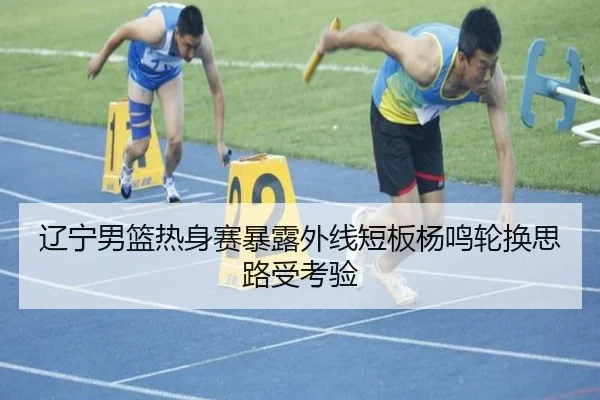 辽宁男篮热身赛暴露外线短板杨鸣轮换思路受考验